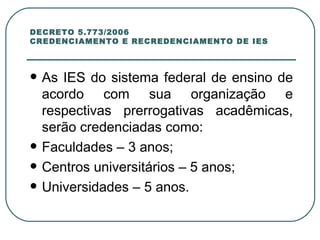 DECRETO 5.773/2006 CREDENCIAMENTO E RECREDENCIAMENTO DE IES As IES do sistema federal de ensino de acordo com sua organização e respectivas prerrogativas acadêmicas, serão credenciadas como:  Faculdades – 3 anos;  Centros universitários – 5 anos; Universidades – 5 anos. 
