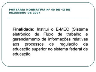 PORTARIA NORMATIVA Nº 40 DE 12 DE DEZEMBRO DE 2007 Finalidade:  Institui o E-MEC (Sistema eletrônico de Fluxo de trabalho e gerenciamento de informações relativas aos processos de regulação da educação superior no sistema federal de educação. 