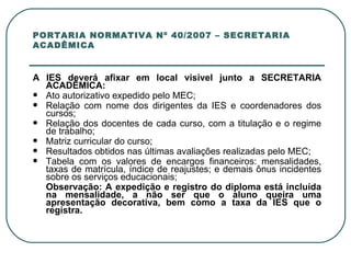 PORTARIA NORMATIVA Nº 40/2007 – SECRETARIA ACADÊMICA A IES deverá afixar em local visível junto a SECRETARIA ACADÊMICA: Ato autorizativo expedido pelo MEC; Relação com nome dos dirigentes da IES e coordenadores dos cursos; Relação dos docentes de cada curso, com a titulação e o regime de trabalho; Matriz curricular do curso; Resultados obtidos nas últimas avaliações realizadas pelo MEC; Tabela com os valores de encargos financeiros: mensalidades, taxas de matrícula, índice de reajustes; e demais ônus incidentes sobre os serviços educacionais; Observação: A expedição e registro do diploma está incluída na mensalidade, a não ser que o aluno queira uma apresentação decorativa, bem como a taxa da IES que o registra. 