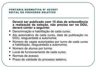 PORTARIA NORMATIVA Nº 40/2007 EDITAL DO PROCESSO SELETIVO Deverá ser publicado com 15 dias de antecedência a realização da seleção, não precisa ser no DOU, deverá conter o seguinte: Denominação e habilitação de cada curso; Ato autorizativo de cada curso, data de publicação no DOU, resguardada a autonomia; Número de vagas autorizadas por turno de cada curso e habilitação, resguardada a autonomia; Número de alunos por turma; Local de funcionamento de cada curso; Normas de acesso; Prazo de validade do processo seletivo. 