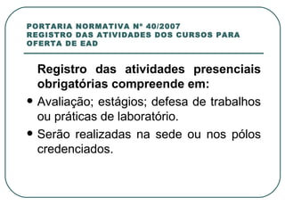 PORTARIA NORMATIVA Nº 40/2007 REGISTRO DAS ATIVIDADES DOS CURSOS PARA OFERTA DE EAD Registro das atividades presenciais obrigatórias compreende em: Avaliação; estágios; defesa de trabalhos ou práticas de laboratório. Serão realizadas na sede ou nos pólos credenciados. 