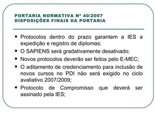 PORTARIA NORMATIVA Nº 40/2007 DISPOSIÇÕES FINAIS DA PORTARIA Protocolos dentro do prazo garantem a IES a expedição e registro de diplomas; O SAPIENS será gradativamente desativado; Novos protocolos deverão ser feitos pelo E-MEC; O aditamento de credenciamento para inclusão de novos cursos no PDI não será exigido no ciclo avaliativo 2007/2009; Protocolo de Compromisso que deverá ser assinado pela IES; 