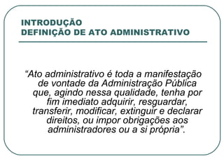 INTRODUÇÃO DEFINIÇÃO DE ATO ADMINISTRATIVO “ Ato administrativo é toda a manifestação de vontade da Administração Pública que, agindo nessa qualidade, tenha por fim imediato adquirir, resguardar, transferir, modificar, extinguir e declarar direitos, ou impor obrigações aos administradores ou a si própria”.   