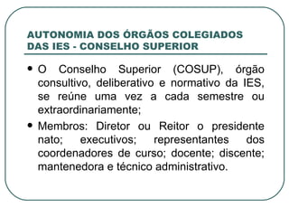 AUTONOMIA DOS ÓRGÃOS COLEGIADOS DAS IES - CONSELHO SUPERIOR O Conselho Superior (COSUP), órgão consultivo, deliberativo e normativo da IES, se reúne uma vez a cada semestre ou extraordinariamente; Membros: Diretor ou Reitor o presidente nato; executivos; representantes dos coordenadores de curso; docente; discente; mantenedora e técnico administrativo. 