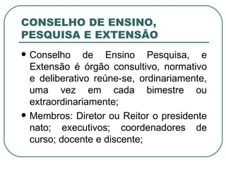 CONSELHO DE ENSINO, PESQUISA E EXTENSÃO Conselho de Ensino Pesquisa, e Extensão é órgão consultivo, normativo e deliberativo reúne-se, ordinariamente, uma vez em cada bimestre ou extraordinariamente; Membros: Diretor ou Reitor o presidente nato; executivos; coordenadores de curso; docente e discente; 