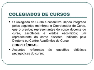 COLEGIADOS DE CURSOS O Colegiado de Curso é consultivo, sendo integrado pelos seguintes membros: o Coordenador do Curso, que o preside; representantes do corpo docente do curso, escolhidos e eleitos escolhidos; um representante do corpo discente, indicado pelo Diretório ou Centro Acadêmico do Curso COMPETÊNCIAS: Assuntos referentes às questões didáticas pedagógicas do curso; 