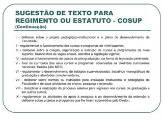 SUGESTÃO DE TEXTO PARA REGIMENTO OU ESTATUTO - COSUP  (Continuação) I - deliberar sobre o projeto pedagógico-institucional e o plano de desenvolvimento da Faculdade; II - regulamentar o funcionamento dos cursos e programas de nível superior; III - deliberar sobre a criação, organização e extinção de cursos e programadas de nível superior, fixando-lhes as vagas anuais, atendida a legislação vigente; IV - autorizar o funcionamento de cursos de pós-graduação, na forma da legislação pertinente; V - fixar os currículos dos seus cursos e programas, observadas as diretrizes curriculares nacionais, fixadas pelo MEC; VI - regulamentar o desenvolvimento de estágios supervisionados, trabalhos monográficos de graduação e atividades complementares; VII - deliberar sobre normas ou instruções para avaliação institucional e pedagógica da Faculdade e de suas atividades de ensino, pesquisa e extensão; VIII - disciplinar a realização do processo seletivo para ingresso nos cursos de graduação e em outros cursos; IX - regulamentar as atividades de apoio à pesquisa e ao desenvolvimento da extensão e deliberar sobre projetos e programas que lhe forem submetidos pelo Diretor; 