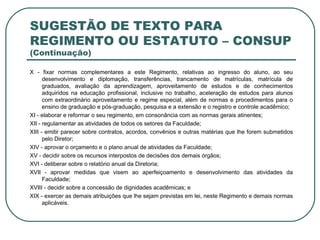SUGESTÃO DE TEXTO PARA REGIMENTO OU ESTATUTO – CONSUP  (Continuação) X - fixar normas complementares a este Regimento, relativas ao ingresso do aluno, ao seu desenvolvimento e diplomação, transferências, trancamento de matrículas, matrícula de graduados, avaliação da aprendizagem, aproveitamento de estudos e de conhecimentos adquiridos na educação profissional, inclusive no trabalho, aceleração de estudos para alunos com extraordinário aproveitamento e regime especial, além de normas e procedimentos para o ensino de graduação e pós-graduação, pesquisa e a extensão e o registro e controle acadêmico; XI - elaborar e reformar o seu regimento, em consonância com as normas gerais atinentes;  XII - regulamentar as atividades de todos os setores da Faculdade; XIII - emitir parecer sobre contratos, acordos, convênios e outras matérias que lhe forem submetidos pelo Diretor; XIV - aprovar o orçamento e o plano anual de atividades da Faculdade; XV - decidir sobre os recursos interpostos de decisões dos demais órgãos; XVI - deliberar sobre o relatório anual da Diretoria; XVII - aprovar medidas que visem ao aperfeiçoamento e desenvolvimento das atividades da Faculdade; XVIII - decidir sobre a concessão de dignidades acadêmicas; e XIX - exercer as demais atribuições que lhe sejam previstas em lei, neste Regimento e demais normas aplicáveis. 