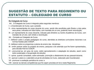 SUGESTÃO DE TEXTO PARA REGIMENTO OU ESTATUTO – COLEGIADO DE CURSO Do Colegiado de Curso   Art.  O Colegiado de Curso é integrado pelos seguintes membros: I - o Coordenador do Curso, que o preside; II - cinco representantes do corpo docente do curso, sendo três escolhidos pelo Diretor e dois pelos seus pares, indicados em lista tríplice, com mandato de um ano, podendo haver recondução; III - um representante do corpo discente, indicado pelo Diretório ou Centro Acadêmico do Curso, com mandato de um ano, sem direito a recondução.  Art. . Compete ao Colegiado de Curso: I - deliberar sobre o projeto pedagógico do curso, atendidas as diretrizes curriculares nacionais e as normas fixadas pelo COSUP; II - deliberar sobre os programas e planos de ensino das  disciplinas; III - emitir parecer sobre os projetos de ensino, pesquisa e de extensão que lhe forem apresentados, para decisão final do COSUP; IV - pronunciar-se, em grau de curso, sobre aproveitamento e adaptação de estudos, assim como sobre aceleração e recuperação de estudos; V - opinar, quando consultado, sobre admissão, promoção e afastamento de seu pessoal docente; VI - aprovar o plano e o calendário anual de atividades do Curso, elaborado pelo Coordenador;  VII - promover a avaliação periódica do curso; e VIII - exercer as demais competências que lhe sejam previstas em lei e neste Regimento. 