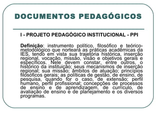 DOCUMENTOS PEDAGÓGICOS I - PROJETO PEDAGÓGICO INSTITUCIONAL - PPI Definição : instrumento político, filosófico e teórico-metodológico que norteará as práticas acadêmicas da IES, tendo em vista sua trajetória histórica, inserção regional, vocação, missão, visão e objetivos gerais e específicos. Nele devem constar, entre outros, o histórico da instituição; seus mecanismos de inserção regional; sua missão; âmbitos de atuação; princípios filosóficos gerais; as políticas de gestão, de ensino, de pesquisa, quando for o caso, de extensão; perfil humano, perfil profissional; concepções de processos de ensino e de aprendizagem, de currículo, de avaliação de ensino e de planejamento e os diversos programas. 