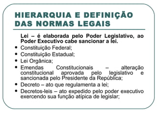 HIERARQUIA E DEFINIÇÃO DAS NORMAS LEGAIS Lei – é elaborada pelo Poder Legislativo, ao Poder Executivo cabe sancionar a lei. Constituição Federal; Constituição Estadual; Lei Orgânica; Emendas Constitucionais – alteração constitucional aprovada pelo legislativo e sancionada pelo Presidente da República; Decreto – ato que regulamenta a lei; Decretos-leis – ato expedido pelo poder executivo exercendo sua função atípica de legislar; 