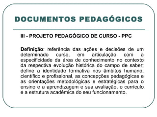 DOCUMENTOS PEDAGÓGICOS III - PROJETO PEDAGÓGICO DE CURSO - PPC   Definição : referência das ações e decisões de um determinado curso, em articulação com a especificidade da área de conhecimento no contexto da respectiva evolução histórica do campo de saber; define a identidade formativa nos âmbitos humano, científico e profissional, as concepções pedagógicas e as orientações metodológicas e estratégicas para o ensino e a aprendizagem e sua avaliação, o currículo e a estrutura acadêmica do seu funcionamento.  