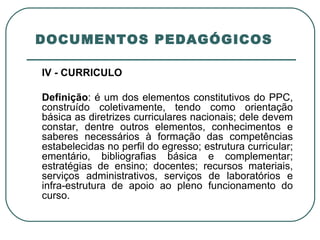  DOCUMENTOS PEDAGÓGICOS  IV - CURRÍCULO   Definição : é um dos elementos constitutivos do PPC, construído coletivamente, tendo como orientação básica as diretrizes curriculares nacionais; dele devem constar, dentre outros elementos, conhecimentos e saberes necessários à formação das competências estabelecidas no perfil do egresso; estrutura curricular; ementário, bibliografias básica e complementar; estratégias de ensino; docentes; recursos materiais, serviços administrativos, serviços de laboratórios e infra-estrutura de apoio ao pleno funcionamento do curso. 