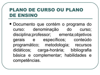PLANO DE CURSO OU PLANO DE ENSINO Documento que contém o programa do curso: denominação do curso; disciplina;professor; ementa;objetivos gerais e específicos; conteúdo programático; metodologia; recursos didáticos; carga-horária; bibliografia básica e complementar; habilidades e competências. 