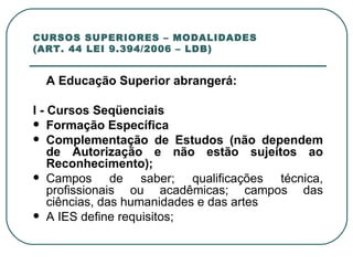 CURSOS SUPERIORES – MODALIDADES (ART. 44 LEI 9.394/2006 – LDB) A Educação Superior abrangerá:   I - Cursos Seqüenciais Formação Específica  Complementação de Estudos (não dependem de Autorização e não estão sujeitos ao Reconhecimento); Campos de saber; qualificações técnica, profissionais ou acadêmicas; campos das ciências, das humanidades e das artes A IES define requisitos;   