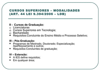 CURSOS SUPERIORES – MODALIDADES (ART. 44 LEI 9.394/2006 – LDB) II -  Cursos de Graduação: Licenciaturas Cursos Superiores em Tecnologia; Bacharelado Requisitos:Concluinte do Ensino Médio e Processo Seletivo; III – Pós-Graduação: Programas de Mestrado, Doutorado; Especialização; Aperfeiçoamento e outros;  Requisitos:Concluintes de graduação;   IV – Extensão: A IES define requisitos; Em qualquer área; 