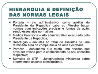 HIERARQUIA E DEFINIÇÃO DAS NORMAS LEGAIS Portaria – ato administrativo, como auxiliar do Presidente da República cabe ao Ministro baixar normas com indicações precisas e formas de ação, sendo esses atos normativos; Medida Provisória – Ato administrativo executado pelo Presidente da República; Resolução – emitidas ao tratar de assuntos de uma terminada área de competência de uma Secretaria; Parecer – documento que relata uma decisão que deve ser levada para o conhecimento do seu conselho respectivo; Súmulas do STF – Jurisprudência ministrada sobre determinado assunto constitucional.  