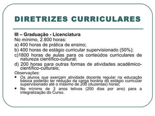 DIRETRIZES CURRICULARES III – Graduação - Licenciatura  No mínimo, 2.800 horas:  a) 400 horas de prática de ensino; b) 400 horas de estágio curricular supervisionado (50%); c)1800 horas de aulas para os conteúdos curriculares de natureza científico-cultural; d) 200 horas para outras formas de atividades acadêmico-científico-culturais; Observações: Os alunos que exerçam atividade docente regular na educação básica poderão ter redução da carga horária do estágio curricular supervisionado até o máximo de 200 (duzentas) horas; No mínimo de 3 anos letivos (200 dias por ano) para a integralização do Curso . 
