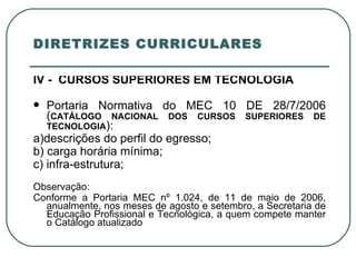 DIRETRIZES CURRICULARES IV -  CURSOS SUPERIORES EM TECNOLOGIA Portaria Normativa do MEC 10 DE 28/7/2006 ( CATÁLOGO NACIONAL DOS CURSOS SUPERIORES DE TECNOLOGIA ): a)descrições do perfil do egresso; b) carga horária mínima; c) infra-estrutura; Observação: Conforme a Portaria MEC nº 1.024, de 11 de maio de 2006, anualmente, nos meses de agosto e setembro, a Secretaria de Educação Profissional e Tecnológica, a quem compete manter o Catálogo atualizado  