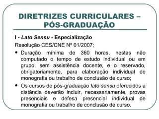 DIRETRIZES CURRICULARES – PÓS-GRADUAÇÃO I -  Lato Sensu -  Especialização Resolução CES/CNE Nº 01/2007; Duração mínima de 360 horas, nestas não computado o tempo de estudo individual ou em grupo, sem assistência docente, e o reservado, obrigatoriamente, para elaboração individual de monografia ou trabalho de conclusão de curso; Os cursos de pós-graduação  lato sensu  oferecidos a distância deverão incluir, necessariamente, provas presenciais e defesa presencial individual de monografia ou trabalho de conclusão de curso. 