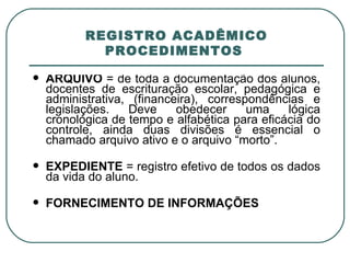   REGISTRO ACADÊMICO  PROCEDIMENTOS  ARQUIVO  = de toda a documentação dos alunos, docentes de escrituração escolar, pedagógica e administrativa, (financeira), correspondências e legislações. Deve obedecer uma lógica cronológica de tempo e alfabética para eficácia do controle, ainda duas divisões é essencial o chamado arquivo ativo e o arquivo “morto”. EXPEDIENTE  = registro efetivo de todos os dados da vida do aluno. FORNECIMENTO DE INFORMAÇÕES 