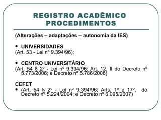 REGISTRO ACADÊMICO  PROCEDIMENTOS (Alterações – adaptações – autonomia da IES) UNIVERSIDADES (Art. 53 - Lei nº 9.394/96);   CENTRO UNIVERSITÁRIO (Art. 54 § 2º - Lei nº 9.394/96; Art. 12, II do Decreto nº 5.773/2006; e Decreto nº 5.786/2006)   CEFET (Art. 54 § 2º - Lei nº 9.394/96; Arts. 1º e 17º,  do Decreto nº 5.224/2004; e Decreto nº 6.095/2007) 