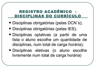   REGISTRO ACADÊMICO  -  DISCIPLINAS DO CURRÍCULO Disciplinas obrigatórias (pelas DCN´s); Disciplinas obrigatórias (pelas IES); Disciplinas optativas (a partir de uma lista o aluno escolhe um quantidade de disciplinas, num total de carga horária); Disciplinas eletivas (o aluno escolhe livremente num total de carga horária)  