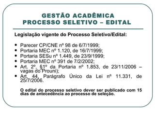 GESTÃO ACADÊMICA PROCESSO SELETIVO – EDITAL  Legislação vigente do Processo Seletivo/Edital: Parecer CP/CNE nº 98 de 6/7/1999; Portaria MEC nº 1.120, de 16/7/1999; Portaria SESu nº 1.449, de 23/9/1999;  Portaria MEC nº 391 de 7/2/2002;  Art. 2º, §1º da Portaria nº 1.853, de 23/11/2006 – vagas do Prouni); Art. 44, Parágrafo Único da Lei nº 11.331, de 25/7/2006. O edital do processo seletivo dever ser publicado com 15 dias de antecedência ao processo de seleção. 