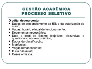 GESTÃO ACADÊMICA PROCESSO SELETIVO O edital deverá conter: Dados de credenciamento da IES e da autorização do curso; Vagas, horário e local de funcionamento; Documentos necessários; Data e local do Exame (objetivas, discursivas e questionário sócio-econômico; Dados da classificação; Matrículas;  Vagas remanescentes; Inicio das aulas; Casos omissos. 