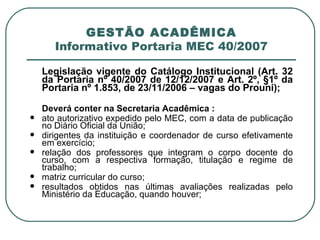 GESTÃO ACADÊMICA Informativo Portaria MEC 40/2007 Legislação vigente do Catálogo Institucional (Art. 32 da Portaria nº 40/2007 de 12/12/2007 e Art. 2º, §1º da Portaria nº 1.853, de 23/11/2006 – vagas do Prouni); Deverá conter na Secretaria Acadêmica : ato autorizativo expedido pelo MEC, com a data de publicação no Diário Oficial da União; dirigentes da instituição e coordenador de curso efetivamente em exercício; relação dos professores que integram o corpo docente do curso, com a respectiva formação, titulação e regime de trabalho; matriz curricular do curso; resultados obtidos nas últimas avaliações realizadas pelo Ministério da Educação, quando houver; 