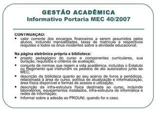 GESTÃO ACADÊMICA Informativo Portaria MEC 40/2007 CONTINUAÇÃO: valor corrente dos encargos financeiros a serem assumidos pelos alunos, incluindo mensalidades, taxas de matrícula e respectivos reajustes e todos os ônus incidentes sobre a atividade educacional;   Na página eletrônica própria e biblioteca: projeto pedagógico do curso e componentes curriculares, sua duração, requisitos e critérios de avaliação; conjunto de normas que regem a vida acadêmica, incluídos o Estatuto ou Regimento que instruíram os pedidos de ato autorizativo junto ao MEC; descrição da biblioteca quanto ao seu acervo de livros e periódicos, relacionada à área do curso, política de atualização e informatização, área física disponível e formas de acesso e utilização; descrição da infra-estrutura física destinada ao curso, incluindo laboratórios, equipamentos instalados, infra-estrutura de informática e redes de informação; Informar sobre a adesão ao PROUNI, quando for o caso. 
