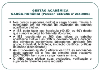 GESTÃO ACADÊMICA CARGA-HORÁRIA ( Parecer  CES/CNE nº 261/2006) Nos cursos superiores (todos) a carga horária mínima é mensurada em 60 minutos de atividades de trabalho acadêmico efetivo; A IES pode fazer sua hora/aula (40’,50’ ou 60’) desde que cumpra a carga horária total do curso; A IES respeitando os 200 dias letivos de trabalho acadêmico efetivo e as DCN´s, deverão definir a duração das atividades acadêmicas: laboratórios, atividade em grupo, individual, biblioteca, iniciação científica, práticas de ensino (licenciaturas); As IES deverão ajustar e efetivar os PPC, as solicitações deste parecer até o final do primeiro ciclo avaliativo (2007/2009), bem com a carga horária mínima; O MEC deve efetivar suas avaliações, verificação e supervisão referente a este requisito. 