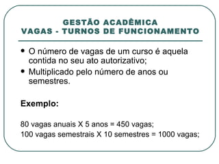 GESTÃO ACADÊMICA VAGAS - TURNOS DE FUNCIONAMENTO O número de vagas de um curso é aquela contida no seu ato autorizativo; Multiplicado pelo número de anos ou semestres. Exemplo:    80 vagas anuais X 5 anos = 450 vagas; 100 vagas semestrais X 10 semestres = 1000 vagas; 