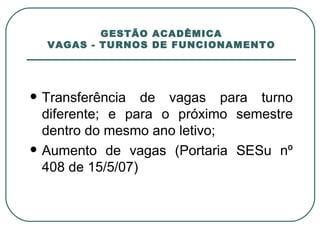 GESTÃO ACADÊMICA VAGAS - TURNOS DE FUNCIONAMENTO Transferência de vagas para turno diferente; e para o próximo semestre dentro do mesmo ano letivo; Aumento de vagas (Portaria SESu nº 408 de 15/5/07) 
