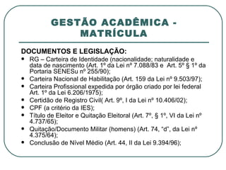 GESTÃO ACADÊMICA - MATRÍCULA DOCUMENTOS E LEGISLAÇÃO: RG – Carteira de Identidade (nacionalidade; naturalidade e data de nascimento (Art. 1º da Lei nº 7.088/83 e  Art. 5º § 1º da Portaria SENESu nº 255/90); Carteira Nacional de Habilitação (Art. 159 da Lei nº 9.503/97); Carteira Profissional expedida por órgão criado por lei federal Art. 1º da Lei 6.206/1975); Certidão de Registro Civil( Art. 9º, I da Lei nº 10.406/02); CPF (a critério da IES); Título de Eleitor e Quitação Eleitoral (Art. 7º, § 1º, VI da Lei nº 4.737/65); Quitação/Documento Militar (homens) (Art. 74, “d”, da Lei nº 4.375/64); Conclusão de Nível Médio (Art. 44, II da Lei 9.394/96); 