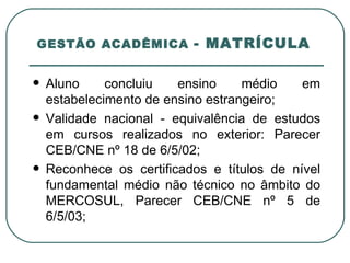 GESTÃO ACADÊMICA  - MATRÍCULA  Aluno concluiu ensino médio em estabelecimento de ensino estrangeiro; Validade nacional - equivalência de estudos em cursos realizados no exterior: Parecer CEB/CNE nº 18 de 6/5/02; Reconhece os certificados e títulos de nível fundamental médio não técnico no âmbito do MERCOSUL, Parecer CEB/CNE nº 5 de 6/5/03; 