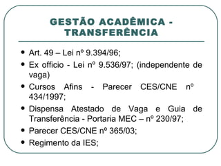 GESTÃO ACADÊMICA - TRANSFERÊNCIA Art. 49 – Lei nº 9.394/96; Ex officio - Lei nº 9.536/97; (independente de vaga) Cursos Afins - Parecer CES/CNE nº  434/1997; Dispensa Atestado de Vaga e Guia de Transferência - Portaria MEC – nº 230/97; Parecer CES/CNE nº 365/03; Regimento da IES; 