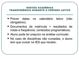 GESTÃO ACADÊMICA TRANSFERÊNCIA DURANTE O PERÍODO LETIVO Prever datas no calendário letivo (não obrigatório); Documentos de matrícula + resultados de notas e freqüência; conteúdos programáticos; Aluno pode ter prejuízo na análise curricular; No caso de disciplinas não cursadas, o aluno tem que cursar na IES que recebe; 