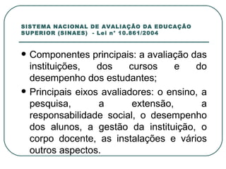 SISTEMA NACIONAL DE AVALIAÇÃO DA EDUCAÇÃO SUPERIOR (SINAES)  - Lei n° 10.861/2004 Componentes principais: a avaliação das instituições, dos cursos e do desempenho dos estudantes; Principais eixos avaliadores: o ensino, a pesquisa, a extensão, a responsabilidade social, o desempenho dos alunos, a gestão da instituição, o corpo docente, as instalações e vários outros aspectos.  