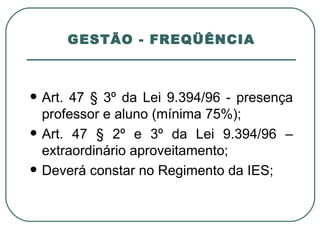 GESTÃO - FREQÜÊNCIA Art. 47 § 3º da Lei 9.394/96 - presença professor e aluno (mínima 75%); Art. 47 § 2º e 3º da Lei 9.394/96 – extraordinário aproveitamento; Deverá constar no Regimento da IES; 