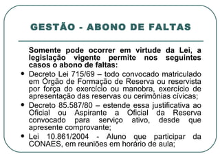 GESTÃO - ABONO DE FALTAS Somente pode ocorrer em virtude da Lei, a legislação vigente permite nos seguintes casos o abono de faltas: Decreto Lei 715/69 – todo convocado matriculado em Órgão de Formação de Reserva ou reservista por força do exercício ou manobra, exercício de apresentação das reservas ou cerimônias cívicas; Decreto 85.587/80 – estende essa justificativa ao Oficial ou Aspirante a Oficial da Reserva convocado para serviço ativo, desde que apresente comprovante; Lei 10.861/2004 - Aluno que participar da CONAES, em reuniões em horário de aula; 