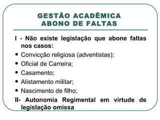 GESTÃO ACADÊMICA   ABONO DE FALTAS  I - Não existe legislação que abone faltas nos casos: Convicção religiosa (adventistas); Oficial de Carreira; Casamento;  Alistamento militar; Nascimento de filho; II- Autonomia Regimental em virtude de legislação omissa 