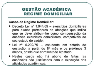 GESTÃO ACADÊMICA   REGIME DOMICILIAR Casos de Regime Domiciliar: Decreto Lei nº 1.044/69 – exercícios domiciliares para alunos portadores de afecções que indica que se deve atribuir-lhe como compensação da ausência exercícios domiciliares, compatíveis ao seu estado de saúde; Lei nº 6.202/75 – estudante em estado de gestação, a partir do 8º mês e os próximos 3 meses, desde que apresentado atestado; Nestes casos não há abono de faltas, as ausências são justificadas com a execução das atividades acadêmicas; 