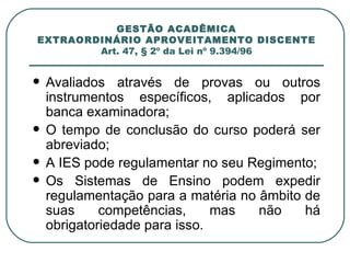 GESTÃO ACADÊMICA EXTRAORDINÁRIO APROVEITAMENTO DISCENTE Art. 47, § 2º da Lei nº 9.394/96 Avaliados através de provas ou outros instrumentos específicos, aplicados por banca examinadora; O tempo de conclusão do curso poderá ser abreviado; A IES pode regulamentar no seu Regimento; Os Sistemas de Ensino podem expedir regulamentação para a matéria no âmbito de suas competências, mas não há obrigatoriedade para isso. 