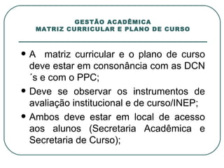 GESTÃO ACADÊMICA MATRIZ CURRICULAR E PLANO DE CURSO A  matriz curricular e o plano de curso deve estar em consonância com as DCN´s e com o PPC; Deve se observar os instrumentos de avaliação institucional e de curso/INEP; Ambos deve estar em local de acesso aos alunos (Secretaria Acadêmica e Secretaria de Curso); 