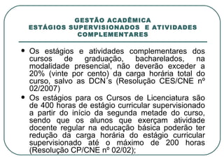GESTÃO ACADÊMICA ESTÁGIOS SUPERVISIONADOS  E ATIVIDADES COMPLEMENTARES Os estágios e atividades complementares dos cursos de graduação, bacharelados, na modalidade presencial, não deverão exceder a 20% (vinte por cento) da carga horária total do curso, salvo as DCN´s (Resolução CES/CNE nº 02/2007) Os estágios para os Cursos de Licenciatura são de 400 horas de estágio curricular supervisionado a partir do início da segunda metade do curso, sendo que os alunos que exerçam atividade docente regular na educação básica poderão ter redução da carga horária do estágio curricular supervisionado até o máximo de 200 horas (Resolução CP/CNE nº 02/02); 