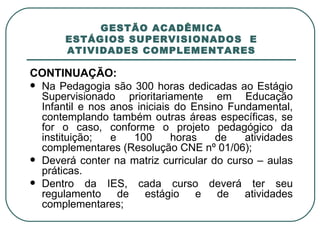 GESTÃO ACADÊMICA ESTÁGIOS SUPERVISIONADOS  E ATIVIDADES COMPLEMENTARES CONTINUAÇÃO: Na Pedagogia são 300 horas dedicadas ao Estágio Supervisionado prioritariamente em Educação Infantil e nos anos iniciais do Ensino Fundamental, contemplando também outras áreas específicas, se for o caso, conforme o projeto pedagógico da instituição; e 100 horas de atividades complementares (Resolução CNE nº 01/06); Deverá conter na matriz curricular do curso – aulas práticas. Dentro da IES, cada curso deverá ter seu regulamento de estágio e de atividades complementares; 