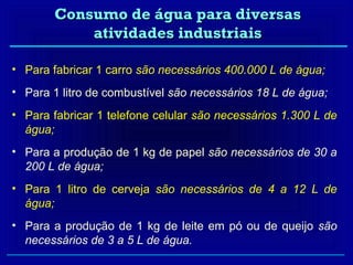 Consumo de água para diversas
           atividades industriais

• Para fabricar 1 carro são necessários 400.000 L de água;
• Para 1 litro de combustível são necessários 18 L de água;
• Para fabricar 1 telefone celular são necessários 1.300 L de
  água;
• Para a produção de 1 kg de papel são necessários de 30 a
  200 L de água;
• Para 1 litro de cerveja são necessários de 4 a 12 L de
  água;
• Para a produção de 1 kg de leite em pó ou de queijo são
  necessários de 3 a 5 L de água.
 