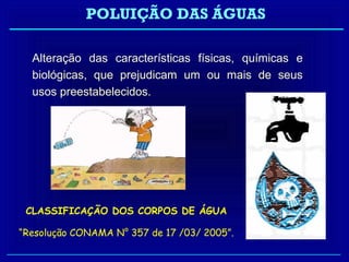 POLUIÇÃO DAS ÁGUAS

  Alteração das características físicas, químicas e
  biológicas, que prejudicam um ou mais de seus
  usos preestabelecidos.




 CLASSIFICAÇÃO DOS CORPOS DE ÁGUA

“Resolução CONAMA N° 357 de 17 /03/ 2005”.
 