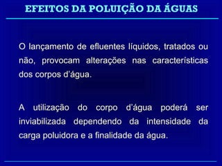 EFEITOS DA POLUIÇÃO DA ÁGUAS


O lançamento de efluentes líquidos, tratados ou
não, provocam alterações nas características
dos corpos d’água.


A utilização do corpo d’água poderá ser
inviabilizada dependendo da intensidade da
carga poluidora e a finalidade da água.
 
